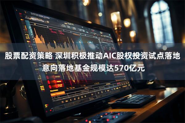股票配资策略 深圳积极推动AIC股权投资试点落地 意向落地基金规模达570亿元