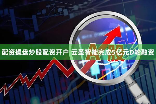 配资操盘炒股配资开户 云圣智能完成5亿元D轮融资