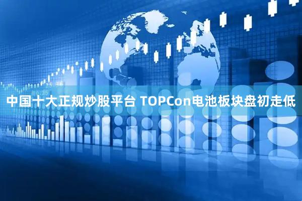 中国十大正规炒股平台 TOPCon电池板块盘初走低