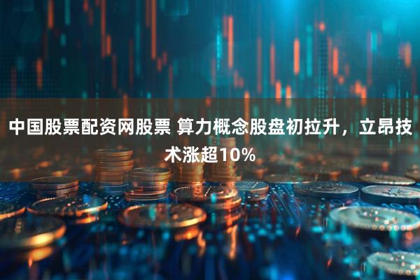 中国股票配资网股票 算力概念股盘初拉升，立昂技术涨超10%