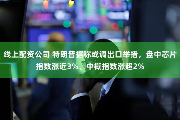 线上配资公司 特朗普据称或调出口举措，盘中芯片指数涨近3%、中概指数涨超2%