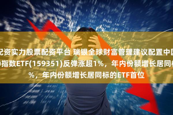 配资实力股票配资平台 瑞银全球财富管理建议配置中国股票，A500指数ETF(159351)反弹涨超1%，年内份额增长居同标的ETF首位