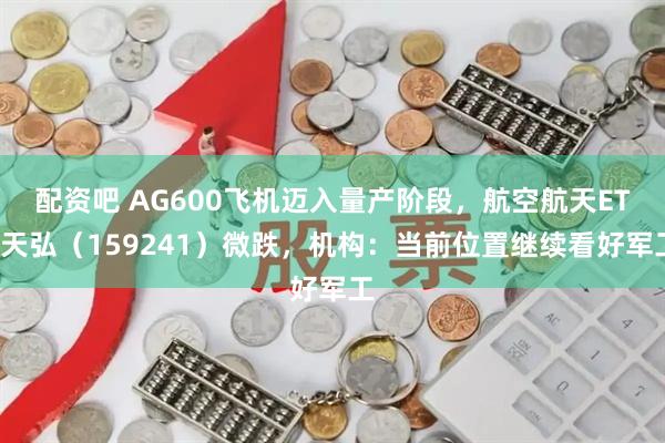 配资吧 AG600飞机迈入量产阶段，航空航天ETF天弘（159241）微跌，机构：当前位置继续看好军工