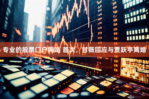 专业的股票门户网站 首次，甘薇回应与贾跃亭离婚