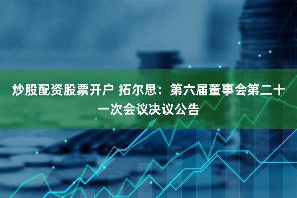 炒股配资股票开户 拓尔思：第六届董事会第二十一次会议决议公告