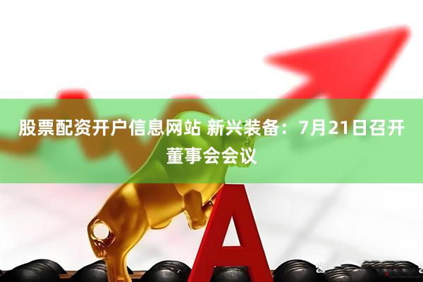 股票配资开户信息网站 新兴装备：7月21日召开董事会会议