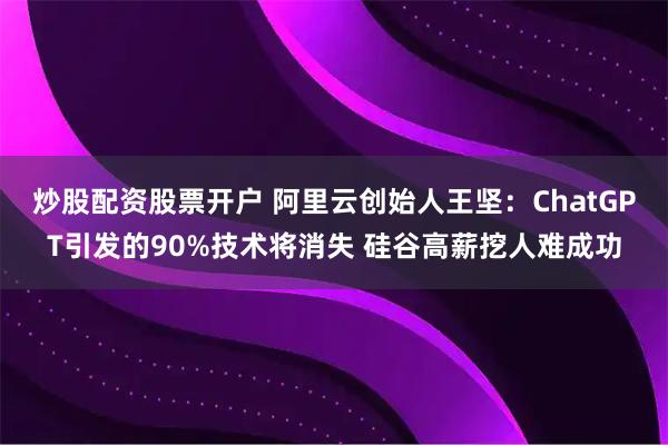 炒股配资股票开户 阿里云创始人王坚：ChatGPT引发的90%技术将消失 硅谷高薪挖人难成功