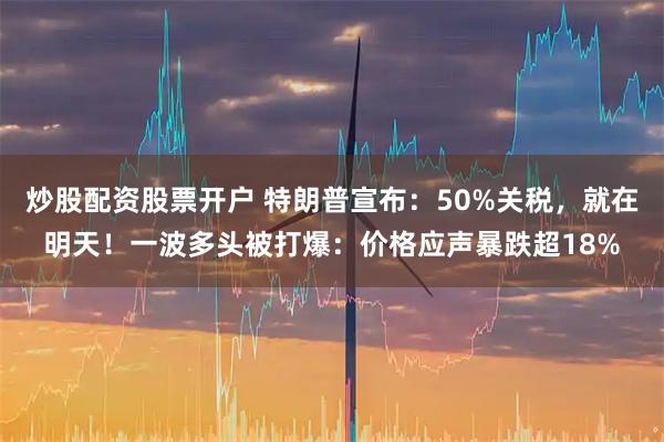 炒股配资股票开户 特朗普宣布：50%关税，就在明天！一波多头被打爆：价格应声暴跌超18%