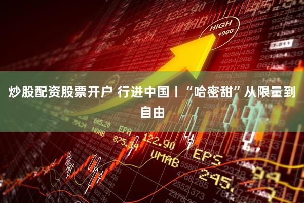 炒股配资股票开户 行进中国丨“哈密甜”从限量到自由