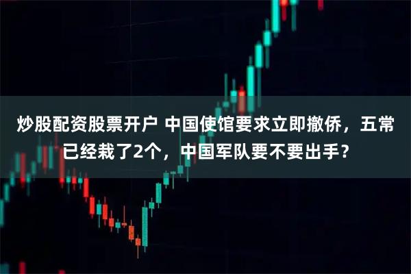 炒股配资股票开户 中国使馆要求立即撤侨，五常已经栽了2个，中国军队要不要出手？