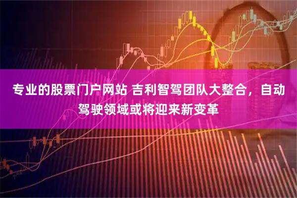 专业的股票门户网站 吉利智驾团队大整合，自动驾驶领域或将迎来新变革