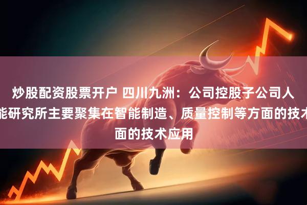 炒股配资股票开户 四川九洲：公司控股子公司人工智能研究所主要聚集在智能制造、质量控制等方面的技术应用