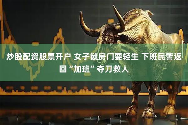 炒股配资股票开户 女子锁房门要轻生 下班民警返回“加班”夺刀救人