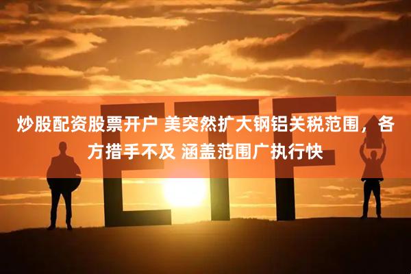 炒股配资股票开户 美突然扩大钢铝关税范围，各方措手不及 涵盖范围广执行快