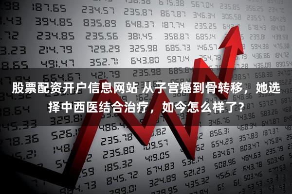 股票配资开户信息网站 从子宫癌到骨转移，她选择中西医结合治疗，如今怎么样了？
