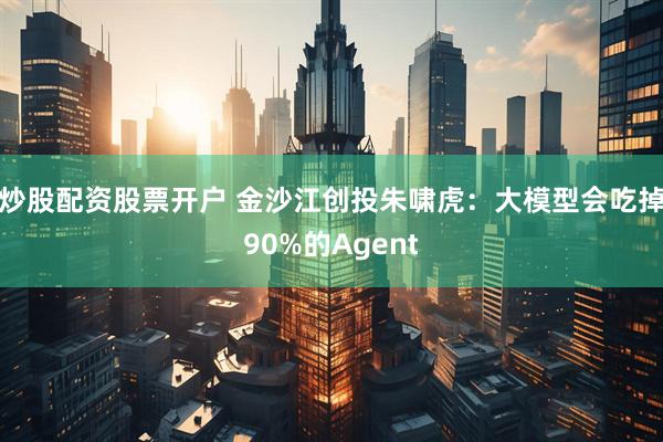 炒股配资股票开户 金沙江创投朱啸虎：大模型会吃掉90%的Agent
