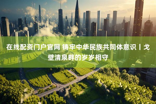 在线配资门户官网 铸牢中华民族共同体意识丨戈壁清泉畔的岁岁相守