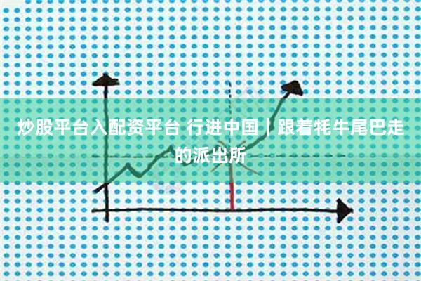 炒股平台入配资平台 行进中国|跟着牦牛尾巴走的派出所