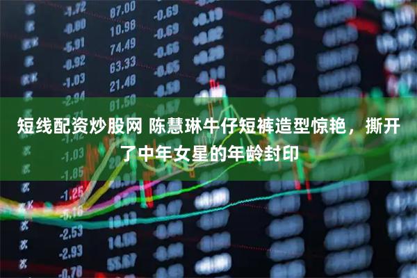 短线配资炒股网 陈慧琳牛仔短裤造型惊艳，撕开了中年女星的年龄封印