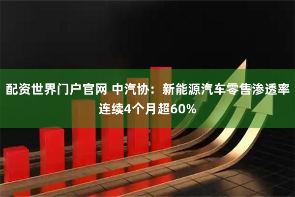 配资世界门户官网 中汽协：新能源汽车零售渗透率连续4个月超60%