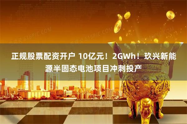 正规股票配资开户 10亿元！2GWh！玖兴新能源半固态电池项目冲刺投产