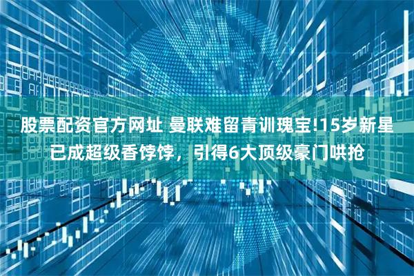 股票配资官方网址 曼联难留青训瑰宝!15岁新星已成超级香饽饽，引得6大顶级豪门哄抢