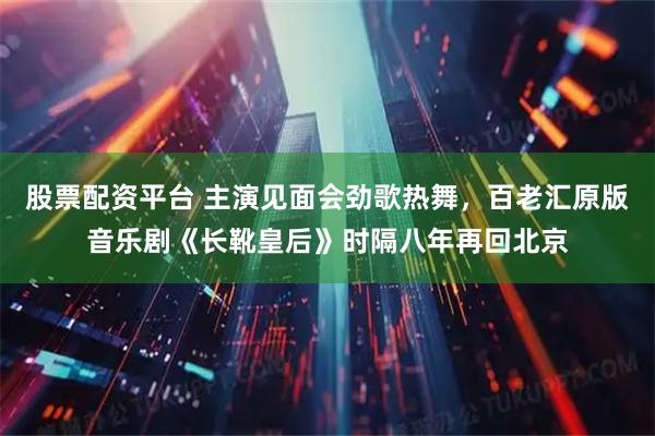 股票配资平台 主演见面会劲歌热舞,百老汇原版音乐剧《长靴皇后》时隔八年再回北京