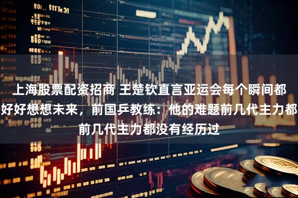 上海股票配资招商 王楚钦直言亚运会每个瞬间都不舒服，要好好想想未来，前国乒教练：他的难题前几代主力都没有经历过